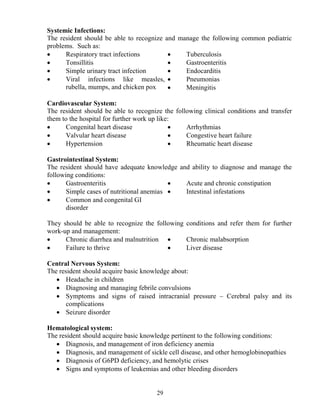 Systemic Infections:
The resident should be able to recognize and manage the following common pediatric
problems. Such as:
•     Respiratory tract infections        •    Tuberculosis
•     Tonsillitis                         •    Gastroenteritis
•     Simple urinary tract infection      •    Endocarditis
•     Viral infections like measles, •         Pneumonias
      rubella, mumps, and chicken pox     •    Meningitis

Cardiovascular System:
The resident should be able to recognize the following clinical conditions and transfer
them to the hospital for further work up like:
•     Congenital heart disease               •   Arrhythmias
•     Valvular heart disease                 •   Congestive heart failure
•     Hypertension                           •   Rheumatic heart disease

Gastrointestinal System:
The resident should have adequate knowledge and ability to diagnose and manage the
following conditions:
•      Gastroenteritis                     •  Acute and chronic constipation
•      Simple cases of nutritional anemias •  Intestinal infestations
•      Common and congenital GI
       disorder

They should be able to recognize the following conditions and refer them for further
work-up and management:
•     Chronic diarrhea and malnutrition •      Chronic malabsorption
•     Failure to thrive                  •     Liver disease

Central ervous System:
The resident should acquire basic knowledge about:
   • Headache in children
   • Diagnosing and managing febrile convulsions
   • Symptoms and signs of raised intracranial pressure – Cerebral palsy and its
      complications
   • Seizure disorder

Hematological system:
The resident should acquire basic knowledge pertinent to the following conditions:
   • Diagnosis, and management of iron deficiency anemia
   • Diagnosis, and management of sickle cell disease, and other hemoglobinopathies
   • Diagnosis of G6PD deficiency, and hemolytic crises
   • Signs and symptoms of leukemias and other bleeding disorders


                                       29
 