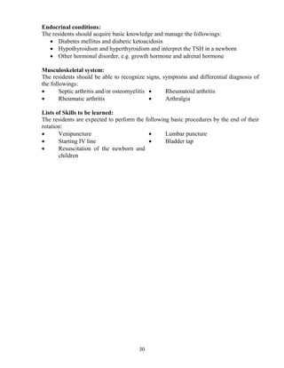 Endocrinal conditions:
The residents should acquire basic knowledge and manage the followings:
   • Diabetes mellitus and diabetic ketoacidosis
   • Hypothyroidism and hyperthyroidism and interpret the TSH in a newborn
   • Other hormonal disorder, e.g. growth hormone and adrenal hormone

Musculoskeletal system:
The residents should be able to recognize signs, symptoms and differential diagnosis of
the followings:
•       Septic arthritis and/or osteomyelitis •   Rheumatoid arthritis
•       Rheumatic arthritis                   •   Arthralgia

Lists of Skills to be learned:
The residents are expected to perform the following basic procedures by the end of their
rotation:
•      Venipuncture                        •      Lumbar puncture
•      Starting IV line                    •      Bladder tap
•      Resuscitation of the newborn and older
       children




                                       30
 