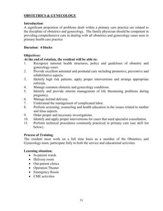 OBSTETRICS & GY ECOLOGY

Introduction:
A significant proportion of problems dealt within a primary care practice are related to
the discipline of obstetrics and gynecology. The family physician should be competent in
providing comprehensive care in dealing with all obstetrics and gynecology cases seen in
primary health care practice

Duration: 4 blocks

Objectives:
At the end of rotation, the resident will be able to:
1.     Recognize national health structures, policy and guidelines of obstetric and
       gynecology cases.
2.     Provide excellent antenatal and postnatal care including promotive, preventive and
       rehabilitative aspects.
3.     Identify high risk patients, apply proper interventions and arrange appropriate
       referrals.
4.     Manage common obstetric and gynecology conditions.
5.     Identify and provide interim management of life threatening problems during
       pregnancy.
6.     Manage normal delivery.
7.     Understand the management of complicated labor.
8.     Perform screening, counseling and health education in the issues related to mother
       and fetus aspects.
9.     Order proper and necessary investigations.
10.    Identify and apply proper interventions for cases that need specialist consultation.
11.    Perform technical procedures commonly practiced in primary care (see skill list
       below).

Process of Training:
The resident must work on a full time basis as a member of the Obstetrics and
Gynecology team; participate fully in both the service and educational activities.

Learning situation:
   • In-patient wards
   • Delivery room
   • Out-patient clinics
   • Operation Theater
   • Emergency Room
   • CME activities




                                        31
 