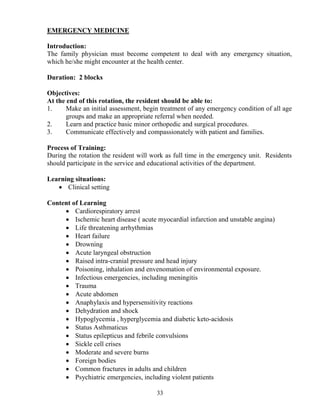 EMERGE CY MEDICI E

Introduction:
The family physician must become competent to deal with any emergency situation,
which he/she might encounter at the health center.

Duration: 2 blocks

Objectives:
At the end of this rotation, the resident should be able to:
1.     Make an initial assessment, begin treatment of any emergency condition of all age
       groups and make an appropriate referral when needed.
2.     Learn and practice basic minor orthopedic and surgical procedures.
3.     Communicate effectively and compassionately with patient and families.

Process of Training:
During the rotation the resident will work as full time in the emergency unit. Residents
should participate in the service and educational activities of the department.

Learning situations:
   • Clinical setting

Content of Learning
     • Cardiorespiratory arrest
     • Ischemic heart disease ( acute myocardial infarction and unstable angina)
     • Life threatening arrhythmias
     • Heart failure
     • Drowning
     • Acute laryngeal obstruction
     • Raised intra-cranial pressure and head injury
     • Poisoning, inhalation and envenomation of environmental exposure.
     • Infectious emergencies, including meningitis
     • Trauma
     • Acute abdomen
     • Anaphylaxis and hypersensitivity reactions
     • Dehydration and shock
     • Hypoglycemia , hyperglycemia and diabetic keto-acidosis
     • Status Asthmaticus
     • Status epilepticus and febrile convulsions
     • Sickle cell crises
     • Moderate and severe burns
     • Foreign bodies
     • Common fractures in adults and children
     • Psychiatric emergencies, including violent patients

                                       33
 