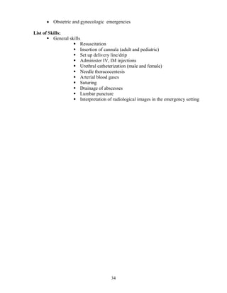 • Obstetric and gynecologic emergencies

List of Skills:
          General skills
                           Resuscitation
                           Insertion of cannula (adult and pediatric)
                           Set up delivery line/drip
                           Administer IV, IM injections
                           Urethral catheterization (male and female)
                           Needle thoracocentesis
                           Arterial blood gases
                           Suturing
                           Drainage of abscesses
                           Lumbar puncture
                           Interpretation of radiological images in the emergency setting




                                           34
 
