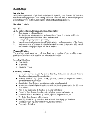 PSYCHIATRY

Introduction:
A significant proportion of problems dealt with in a primary care practice are related to
the discipline of psychiatry. The Family Physician should be able to provide appropriate
psychiatric care for children, adolescents, adults and geriatric population.

Duration: 2 blocks

Objectives:
At the end of rotation, the residents should be able to:
1.     Take a good psychiatry history.
2.     Recognize and manage patients with psychiatric illness in primary health care.
3.     Identify psychiatric conditions which need referral.
1.     Manage emergency cases in psychiatry.
2.     Identify contributing factors that affect the etiology and management of the illness.
3.     Identify the role of other professionals involved in the care of patients with mental
       disorders such as psychologist and social workers.

Process of Training:
The residents must work on a full time basis as a member of the psychiatry team;
participate fully in both the services and educational activities.

Learning Situation:
   • OPD Clinic
   • In-patients
   • Emergency room

Content of Training:
  • Mood disorders as major depressive disorder, dysthymic, adjustment disorder
     disturbance of conduct, bipolar disorders
  • Anxiety disorder e.g. panic attack, phobias, obsessive/compulsive disorder,
     generalized anxiety disorder
  • Somatoform disorders e.g. somatisation, pain, hypochondriasis
  • Normal and abnormal psychological growth and development across the life cycle
     and variants.
  • Role of the family and its function in coping with stress
  • Cognitive disorders such as dementia, delirium, amnestic disorder, etc.
  • Substance related disorders e.g. alcohol, opioids, amphetamines, etc.
  • Psychotic disorders e.g. schizophrenia
  • Sleeping disorders e.g. insomnia, hypersomnia, narcolepsy, parasomnias
  • Eating disorders e.g. anorexia nervosa, bulimia nervosa
  • Personality disorders



                                         35
 