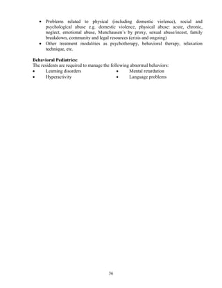 • Problems related to physical (including domestic violence), social and
     psychological abuse e.g. domestic violence, physical abuse: acute, chronic,
     neglect, emotional abuse, Munchausen’s by proxy, sexual abuse/incest, family
     breakdown, community and legal resources (crisis and ongoing)
   • Other treatment modalities as psychotherapy, behavioral therapy, relaxation
     technique, etc.

Behavioral Pediatrics:
The residents are required to manage the following abnormal behaviors:
•     Learning disorders                    •     Mental retardation
•     Hyperactivity                         •     Language problems




                                       36
 