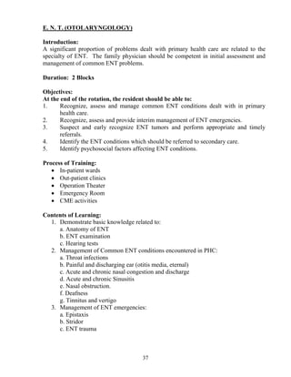 E. . T. (OTOLARY GOLOGY)

Introduction:
A significant proportion of problems dealt with primary health care are related to the
specialty of ENT. The family physician should be competent in initial assessment and
management of common ENT problems.

Duration: 2 Blocks

Objectives:
At the end of the rotation, the resident should be able to:
1.     Recognize, assess and manage common ENT conditions dealt with in primary
       health care.
2.     Recognize, assess and provide interim management of ENT emergencies.
3.     Suspect and early recognize ENT tumors and perform appropriate and timely
       referrals.
4.     Identify the ENT conditions which should be referred to secondary care.
5.     Identify psychosocial factors affecting ENT conditions.

Process of Training:
   • In-patient wards
   • Out-patient clinics
   • Operation Theater
   • Emergency Room
   • CME activities

Contents of Learning:
  1. Demonstrate basic knowledge related to:
     a. Anatomy of ENT
     b. ENT examination
     c. Hearing tests
  2. Management of Common ENT conditions encountered in PHC:
     a. Throat infections
     b. Painful and discharging ear (otitis media, eternal)
     c. Acute and chronic nasal congestion and discharge
     d. Acute and chronic Sinusitis
     e. Nasal obstruction.
     f. Deafness
     g. Tinnitus and vertigo
  3. Management of ENT emergencies:
     a. Epistaxis
     b. Stridor
     c. ENT trauma



                                      37
 