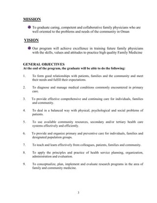 MISSIO
      To graduate caring, competent and collaborative family physicians who are
      well oriented to the problems and needs of the community in Oman

VISIO
      Our program will achieve excellence in training future family physicians
      with the skills, values and attitudes to practice high quality Family Medicine


GE ERAL OBJECTIVES
At the end of the program, the graduate will be able to do the following:

1.    To form good relationships with patients, families and the community and meet
      their needs and fulfill their expectations.

2.    To diagnose and manage medical conditions commonly encountered in primary
      care.

3.    To provide effective comprehensive and continuing care for individuals, families
      and community.

4.    To deal in a balanced way with physical, psychological and social problems of
      patients.

5.    To use available community resources, secondary and/or tertiary health care
      systems effectively and efficiently.

6.    To provide and organize primary and preventive care for individuals, families and
      designated population groups.

7.    To teach and learn effectively from colleagues, patients, families and community.

8.    To apply the principles and practice of health service planning, organization,
      administration and evaluation.

9.    To conceptualize, plan, implement and evaluate research programs in the area of
      family and community medicine.




                                       3
 