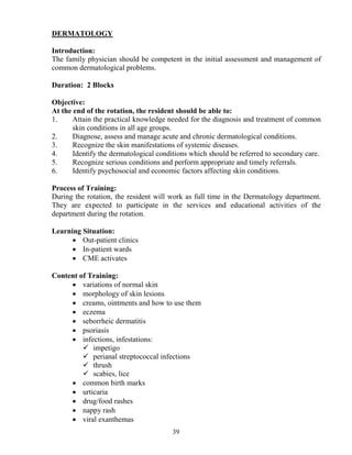 DERMATOLOGY

Introduction:
The family physician should be competent in the initial assessment and management of
common dermatological problems.

Duration: 2 Blocks

Objective:
At the end of the rotation, the resident should be able to:
1.     Attain the practical knowledge needed for the diagnosis and treatment of common
       skin conditions in all age groups.
2.     Diagnose, assess and manage acute and chronic dermatological conditions.
3.     Recognize the skin manifestations of systemic diseases.
4.     Identify the dermatological conditions which should be referred to secondary care.
5.     Recognize serious conditions and perform appropriate and timely referrals.
6.     Identify psychosocial and economic factors affecting skin conditions.

Process of Training:
During the rotation, the resident will work as full time in the Dermatology department.
They are expected to participate in the services and educational activities of the
department during the rotation.

Learning Situation:
      • Out-patient clinics
      • In-patient wards
      • CME activates

Content of Training:
     • variations of normal skin
     • morphology of skin lesions
     • creams, ointments and how to use them
     • eczema
     • seborrheic dermatitis
     • psoriasis
     • infections, infestations:
            impetigo
            perianal streptococcal infections
            thrush
            scabies, lice
     • common birth marks
     • urticaria
     • drug/food rashes
     • nappy rash
     • viral exanthemas
                                       39
 