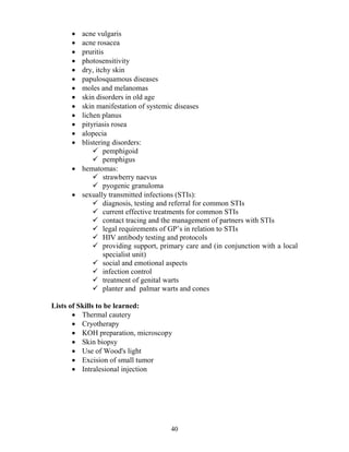 • acne vulgaris
      • acne rosacea
      • pruritis
      • photosensitivity
      • dry, itchy skin
      • papulosquamous diseases
      • moles and melanomas
      • skin disorders in old age
      • skin manifestation of systemic diseases
      • lichen planus
      • pityriasis rosea
      • alopecia
      • blistering disorders:
                pemphigoid
                pemphigus
      • hematomas:
                strawberry naevus
                pyogenic granuloma
      • sexually transmitted infections (STIs):
                diagnosis, testing and referral for common STIs
                current effective treatments for common STIs
                contact tracing and the management of partners with STIs
                legal requirements of GP’s in relation to STIs
                HIV antibody testing and protocols
                providing support, primary care and (in conjunction with a local
                specialist unit)
                social and emotional aspects
                infection control
                treatment of genital warts
                planter and palmar warts and cones

Lists of Skills to be learned:
       • Thermal cautery
       • Cryotherapy
       • KOH preparation, microscopy
       • Skin biopsy
       • Use of Wood's light
       • Excision of small tumor
       • Intralesional injection




                                      40
 