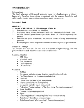 OPHTHALMOLOGY

Introduction:
The family physician will frequently encounter many eye related problems in primary
health care. Therefore, he/she should be equipped with the necessary knowledge and
skills in order to make accurate diagnosis and appropriate management.

Duration: 1 Block

Objectives:
At the end of this rotation, the resident should be able to:
1.     Diagnose and treat common eye conditions
2.     Recognize, assess, manage and appropriately refer serious ophthalmologic cases.
3.     Perform common ophthalmologic procedures which can be done at primary care
       practice.
4.     Describe the social, economical, and cultural factors affecting ophthalmology
       problems.
5.     Give appropriate advice on preventive and rehabilitative aspects of eye conditions.

Process of Training:
The residents must work on a full time basis as a member of Ophthalmology team and
participate fully in both the services and educational activities.

Learning Situation:
      • OPD Clinic
      • In-patients wards
      • Emergency room
      • Operating theatre
      • CME activities

Contents:
     • Red Eye
     • Eye trauma, including corneal abrasion, corneal foreign body, etc.
     • Painful conditions, e.g. Herpes simplex infections
     • Glaucoma
     • Corneal ulcer (refer for expert management)
     • Scleritis (refer for expert management)
     • Iridocyclitis (refer for expert management)
     • Perforation. Penetrating injury of the globe ((refer for expert management)
     • Acute visual loss
     • Common Pediatrics eye problems
     • Squint
     • Diabetic/hypertensive retinopathy (refer early for intervention)
     • Retinal artery thrombosis, amaurosis fugax
     • Retinal detachment (refer immediately for expert management)
                                        41
 