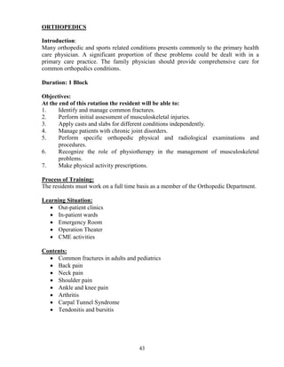 ORTHOPEDICS

Introduction:
Many orthopedic and sports related conditions presents commonly to the primary health
care physician. A significant proportion of these problems could be dealt with in a
primary care practice. The family physician should provide comprehensive care for
common orthopedics conditions.

Duration: 1 Block

Objectives:
At the end of this rotation the resident will be able to:
1.     Identify and manage common fractures.
2.     Perform initial assessment of musculoskeletal injuries.
3.     Apply casts and slabs for different conditions independently.
4.     Manage patients with chronic joint disorders.
5.     Perform specific orthopedic physical and radiological examinations and
       procedures.
6.     Recognize the role of physiotherapy in the management of musculoskeletal
       problems.
7.     Make physical activity prescriptions.

Process of Training:
The residents must work on a full time basis as a member of the Orthopedic Department.

Learning Situation:
   • Out-patient clinics
   • In-patient wards
   • Emergency Room
   • Operation Theater
   • CME activities

Contents:
  • Common fractures in adults and pediatrics
  • Back pain
  • Neck pain
  • Shoulder pain
  • Ankle and knee pain
  • Arthritis
  • Carpal Tunnel Syndrome
  • Tendonitis and bursitis




                                       43
 