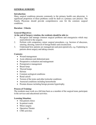 GE ERAL SURGERY

Introduction:
Many surgical conditions presents commonly to the primary health care physician. A
significant proportion of these problems could be dealt at a primary care practice. The
Family Physician should provide comprehensive care for the common surgical
conditions.

Duration: 2 blocks

General Objectives:
At the end of Surgery rotation, the residents should be able to:
1.     Recognize and manage common surgical problems and emergencies which may
       need referral to the surgeon.
2.     Perform with competency minor surgical procedures, e.g. Incision of abscesses,
       suturing, dressing, removal of foreign bodies and circumcision.
3.     Understand how patients are managed pre-and post-operatively, e.g. Explaining to
       patients about surgery and taking consent.

Contents:
  • Wound management
  • Acute abdomen and abdominal pain
  • Preoperative evaluation and management
  • Postoperative management
  • Breast lump
  • Thyroid lumps
  • Hernias
  • Common urological conditions
  • Renal calculi
  • Torsion of the testes and other testicular conditions
  • Anorectal conditions including hemorrhoids
  • Prostate disease including benign prostate hypertrophy

Process of Training:
The residents must work on a full time basis as a member of the surgical team; participate
in the services and educational activities.

Learning Situation:
   • Out-patient clinics
   • In-patient wards
   • Minor surgery
   • Operation Theater
   • CME activities


                                        45
 