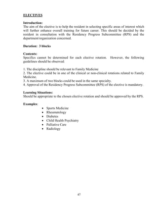 ELECTIVES

Introduction:
The aim of the elective is to help the resident in selecting specific areas of interest which
will further enhance overall training for future career. This should be decided by the
resident in consultation with the Residency Progress Subcommittee (RPS) and the
department/organization concerned.

Duration: 3 blocks

Contents:
Specifics cannot be determined for each elective rotation.        However, the following
guidelines should be observed:

1. The discipline should be relevant to Family Medicine
2. The elective could be in one of the clinical or non-clinical rotations related to Family
Medicine.
3. A maximum of two blocks could be used in the same specialty.
4. Approval of the Residency Progress Subcommittee (RPS) of the elective is mandatory.

Learning Situations:
Should be appropriate to the chosen elective rotation and should be approved by the RPS.

Examples:
              •   Sports Medicine
              •   Rheumatology
              •   Diabetes
              •   Child Health Psychiatry
              •   Palliative Care
              •   Radiology




                                         47
 