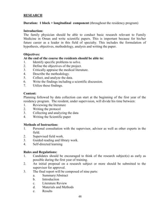 RESEARCH

Duration: 1 block + longitudinal component (throughout the residency program)

Introduction:
The family physician should be able to conduct basic research relevant to Family
Medicine in Oman and write scientific papers. This is important because for his/her
future career as a leader in this field of specialty. This includes the formulation of
hypothesis, objectives, methodology, analysis and writing the paper.

Objectives:
At the end of the course the residents should be able to:
1.     Identify specific problems to solve.
2.     Define the objectives of the project.
3.     Critically appraise the medical literature.
4.     Describe the methodology.
5.     Collect, and analyze the data.
6.     Write the findings including a scientific discussion.
7.     Utilize these findings.

Content:
Planning followed by data collection can start at the beginning of the first year of the
residency program. The resident, under supervision, will divide his time between:
1.     Reviewing the literature
2.     Writing the protocol
3.     Collecting and analyzing the data
4.     Writing the Scientific paper

Methods of Instruction:
1.   Personal consultation with the supervisor, advisor as well as other experts in the
     field.
2.   Supervised field work.
3.   Guided reading and library work.
4.   Self-directed learning

Rules and Regulations:
1.    Candidates should be encouraged to think of the research subject(s) as early as
      possible during the first year of training.
2.    An initial proposal on a research subject or more should be submitted to the
      supervisor for approval.
3.    The final report will be composed of nine parts:
      a.     Summary/Abstract
      b.     Introduction
      c.     Literature Review
      d.     Materials and Methods
      e.     Results
                                         48
 