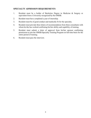 SPECIALTY ADMISSIO REQUIREME TS

1.   Resident must be a holder of Bachelors Degree in Medicine & Surgery or
     equivalent from a University recognized by the OMSB.
2.   Resident must have completed a year of internship.
3.   Resident must be of good conduct and medically fit for the specialty.
4.   Resident must provide three letters of recommendation from three consultants with
     whom he/she has worked confirming his/her ability and capability of training.
5.   Resident must submit a letter of approval from his/her sponsor confirming
     permission to join the OMSB Specialty Training Program on full time basis for the
     entire period of training.
6.   Resident must pass the interview.




                                         4
 