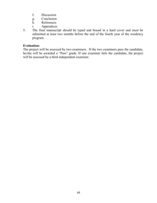 f.    Discussion
      g.    Conclusion
      h.    References
      i.    Appendices
5.    The final manuscript should be typed and bound in a hard cover and must be
      submitted at least two months before the end of the fourth year of the residency
      program.

Evaluation:
The project will be assessed by two examiners. If the two examiners pass the candidate,
he/she will be awarded a “Pass” grade. If one examiner fails the candidate, the project
will be assessed by a third independent examiner.




                                       49
 