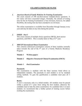 EXAMI ATIO S OUTLI E


1.   American Board of Family Medicine In-Training Examination
     The exam consists of 240 one-best-answer multiple-choice questions. A
     few items will have associated images. Normally, the amount of testing
     time for the In-Training Examination is four (4) hours, however, for added
     flexibility, the testing time has been extended to six (6) hours.

     The online examination is available from December through January every
     year and may be taken at any time during this period.


2.   OMSB – Part I
     This exam consists of multiple choice questions (MCQ), short answer
     questions, and OSCE. This is usually taken in May of 2nd year.


3.   MRCGP International Oman Examination
     This criterion referenced examination consists of three modules normally
     taken towards the end of the 4th year of a Family Medicine Residency
     Program

     Module 1     Written papers

     Module 2     Objective Structured Clinical Examination (OSCE)


     Module 3     Oral Examination

     Passmark:
     The examination is modular with the three sections listed above as
     independent modules. The passmark in each module is set by standard
     setting methods. To gain the qualification a candidate must pass all 3
     modules.

     Resits:
     A resit is necessary only in a failed module. All modules must be passed
     within a period of 3 years from sitting the first module; otherwise the
     candidate must re-take the entire examination. If a candidate fails 2 or more
     modules we recommend that a further period of training occurs before
     resitting the examination.




                                      51
 