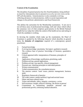 Content of the Examination

The discipline of general practice has few fixed boundaries, being defined
as much by what patients elect to present to us as by our own views on the
GP's job description. General practice is also constantly evolving,
reflecting advances in clinical practice, shifts in social expectation and
changes in the political, administrative and fiscal framework.

This defines the curriculum for the Membership examination. It sets out to
test all those areas of professional knowledge, skill and values which reflect
the consensus view of what comprises good practice in the British National
Health Service today but within the context of the health service and setting in
which the candidate is working.

In devising the modules which make up the examination, the Panel of
Examiners is guided by the following blueprint which describes in general
terms the domains of competence required of a contemporary general
practitioner:

A      Factual knowledge
B      Evolving knowledge: uncertainty, 'hot topics', qualitative research
C      The evidence base of practice: knowledge of literature, quantitative
       research
D      Critical appraisal skills: interpretation of literature, principles of
       statistics
E      Application of knowledge: justification, prioritising, audit
F      Problem-solving: general applications
G      Problem-solving: case-specific, clinical management
H      Personal care: matching principles to individual patients
I      Written communication
J      Verbal communication: the consultation process
K      The practice context: 'team' issues, practice management, business
       skills
L      Regulatory framework of practice
M      The wider context: medico-political, legal and societal issues
N      Ethnic and trans-cultural issues
O      Values and attitudes: ethics, integrity, consistency, caritas
P      Self-awareness: insight, reflective learning, 'the doctor as person'
Q      Commitment to maintaining standards: personal and
       professional growth, continuing medical education.




                                   52
 