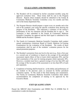 EVALUATIO A D PROMOTIO


  1. The Resident will be evaluated by his/her consultant monthly using the
     approved evaluation form. These forms shall be sent to the Program
     Director. Reports about residents should be submitted to the Family &
     Community Medicine Scientific Committee every two months and then
     sent to the trainee department files.

  2. The Program Director should prepare a report every six months and at the
     end of the academic year using the specific evaluation form showing the
     progress of the Residents. This represents a summary of the trainee’s
     performance of the two durations and the Resident has to sign it. The
     evaluation is then submitted to the Family & Community Medicine
     Scientific Committee for approval and the final report is submitted to the
     OMSB and the Resident’s Sponsor.

  3. The Family & Community Medicine Scientific Committee shall conduct
     annual examinations (American Board of Family Medicine In-Training
     Examination) for the evaluation of the Residents. The results of these
     examinations shall be part of the residents’ evaluation process for the
     annual promotion purposes.

  4. The Resident’s promotion from one level to the next (e.g., from a first year
     to a second year of residency) is based on the average of the periodical
     assessment reports (three of four at least) which represents 50%, and the
     final examination of the year for training program which represents 50%.
     However, a resident must have a general average of no less than 60% and
     the average of the two parts of the assessment is no less than 60% of each
     part separately.

  5. Completion of training shall be based on: a) the ability and performance of
     the resident in the previous years as assessed by his/her periodical
     evaluation reports. b) The result of the final training year examination.
     The Family & Community Medicine Scientific Committee shall submit
     recommendation for completion of training to be approved by the
     Executive Board.


                        EXIT QUALIFICATIO

Passed the MRCGP (Int) Examination and OMSB Part II (OMSB Part II
examination is under development).



                                      54
 