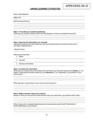 APPENDIX III-D
                           LINKING LEARNING TO PRACTICE

Name of the Resident:

MRN of Pt:

Brief summary of the pt:




Step 1: Formulate your practice question(s).
What was your specific question and/or learning objective on which you based this exercise?




Step 2: Describe the information you reviewed.
Describe the activity which stimulated this exercise (including where and when) and the kind of
information obtained from it.

1)Search Terms


2)Resources Searched
   • Books

    •   Journals

    •   Electronic Data Base


Step 3: Consider the information.
What was your assessment of the quality of the information you reviewed? Describe its validity (i.e. Is it
based on appropriate scientific evidence?) and relevance (i.e. Is it applicable to your patients in your
community?).




What approach or tools did you use to come to this conclusion?




Step 4: Make a decision about your practice.
Based on what you have learned, what decisions have you made about your practice and/or work?




What must you do to integrate these decisions into your practice and/or work? What kinds of
barriers/difficulties do you foresee?




                                                75
 