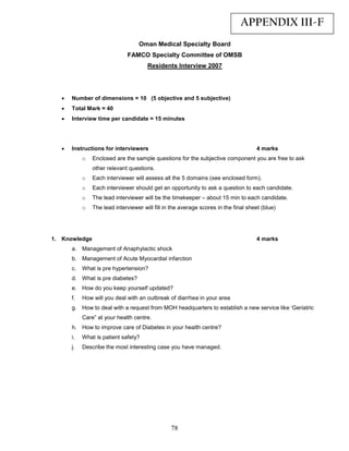 APPENDIX III-F
                                   Oman Medical Specialty Board
                              FAMCO Specialty Committee of OMSB
                                       Residents Interview 2007




   •   Number of dimensions = 10 (5 objective and 5 subjective)
   •   Total Mark = 40
   •   Interview time per candidate = 15 minutes




   •   Instructions for interviewers                                                 4 marks
            o   Enclosed are the sample questions for the subjective component you are free to ask
                other relevant questions.
            o   Each interviewer will assess all the 5 domains (see enclosed form).
            o   Each interviewer should get an opportunity to ask a question to each candidate.
            o   The lead interviewer will be the timekeeper – about 15 min to each candidate.
            o   The lead interviewer will fill in the average scores in the final sheet (blue)




1. Knowledge                                                                         4 marks
       a. Management of Anaphylactic shock
       b. Management of Acute Myocardial infarction
       c.   What is pre hypertension?
       d. What is pre diabetes?
       e. How do you keep yourself updated?
       f.   How will you deal with an outbreak of diarrhea in your area
       g. How to deal with a request from MOH headquarters to establish a new service like ‘Geriatric
            Care” at your health centre.
       h. How to improve care of Diabetes in your health centre?
       i.   What is patient safety?
       j.   Describe the most interesting case you have managed.




                                                 78
 