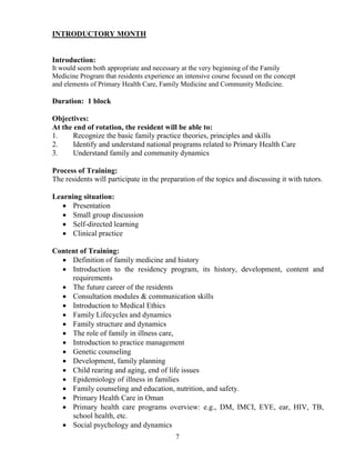 I TRODUCTORY MO TH


Introduction:
It would seem both appropriate and necessary at the very beginning of the Family
Medicine Program that residents experience an intensive course focused on the concept
and elements of Primary Health Care, Family Medicine and Community Medicine.

Duration: 1 block

Objectives:
At the end of rotation, the resident will be able to:
1.     Recognize the basic family practice theories, principles and skills
2.     Identify and understand national programs related to Primary Health Care
3.     Understand family and community dynamics

Process of Training:
The residents will participate in the preparation of the topics and discussing it with tutors.

Learning situation:
   • Presentation
   • Small group discussion
   • Self-directed learning
   • Clinical practice

Content of Training:
  • Definition of family medicine and history
  • Introduction to the residency program, its history, development, content and
     requirements
  • The future career of the residents
  • Consultation modules & communication skills
  • Introduction to Medical Ethics
  • Family Lifecycles and dynamics
  • Family structure and dynamics
  • The role of family in illness care,
  • Introduction to practice management
  • Genetic counseling
  • Development, family planning
  • Child rearing and aging, end of life issues
  • Epidemiology of illness in families
  • Family counseling and education, nutrition, and safety.
  • Primary Health Care in Oman
  • Primary health care programs overview: e.g., DM, IMCI, EYE, ear, HIV, TB,
     school health, etc.
  • Social psychology and dynamics
                                           7
 