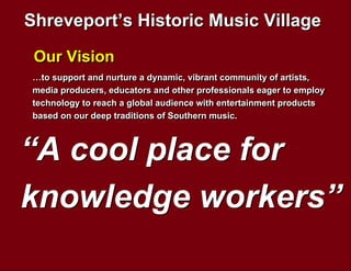 Shreveport’s Historic Music Village
 Our Vision
…to support and nurture a dynamic, vibrant community of artists,
media producers, educators and other professionals eager to employ
technology to reach a global audience with entertainment products
based on our deep traditions of Southern music.



“A cool place for
knowledge workers”
 