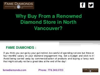 FAME DIAMONDS :
famediamonds.com Phone: 778.340.3723
Why Buy From a Renowned
Diamond Store in North
Vancouver?
If you think you can go by your gut instinct, be careful of spending not one but three or
four months’ salary on your diamond engagement ring. Set a budget and stick to it!
Avoid being carried away by commercialization of products and buying a fancy rock
that might actually not be a great idea at the end of the day!
 