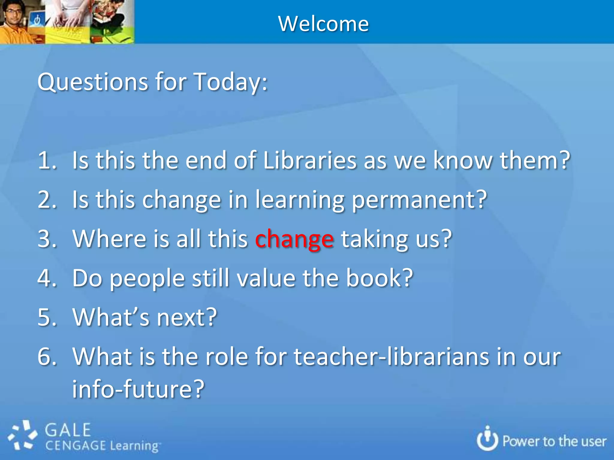 WelcomeQuestions for Today:Is this the end of Libraries as we know them?Is this change in learning permanent?Where is all this change taking us?Do people still value the book?  What’s next?What is the role for teacher-librarians in our info-future?