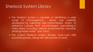 Sherlock System Library
 The Sherlock System is capable of identifying a wide
range of microorganisms library was carefully
developed by collecting well characterized strains of
reference cultures from microbiologists specializing in
many areas, including: clinical, environmental, industrial,
drinking/waste water, and food.
 The current Sherlock System libraries have over 1,500
bacterial species, along with 200 species of yeast.
 