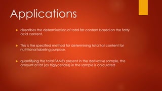  describes the determination of total fat content based on the fatty
acid content.
 This is the specified method for determining total fat content for
nutritional labeling purpose.
 quantifying the total FAMEs present in the derivative sample, the
amount of fat (as triglycerides) in the sample is calculated
Applications
 