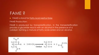 FAME ?
 FAME is stand for Fatty Acid Methyl Ester.
FAME Production:
FAME is produced by transesterification. In the transesterification
process a glyceride reacts with an alcohol in the presence of a
catalyst, forming a mixture of fatty acids esters and an alcohol.
 