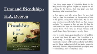 Fame and friendship -
H.A. Dobson
This poem sings songs of friendship. Fame is the
thing which every person sought for. People can do
anything to be famous. But here poet says that
friendship is far better than fame.
In first stanza, poet talks about fame. He says that
fame is a food that dead men eat. The meaning of this
is that people value person after death. We see that
great people are awarded after death and their statues
are built. Poet says that he does not want this food. In
tomb there is no light and there in narrow place they
receive fame. Their fame no longer remains and
people forget them. No one prays now for them.
Now in second stanza, poet describes how friendship
is better than fame. He says, “But friendship is a
nobler thing”. In last part of life when death comes,
man recalls memory of friend. It was better part of life
and his friend makes funeral of his faults. Means in
friendship faults are forgotten and only good part is to
be remembered. So it is better than fame.
 