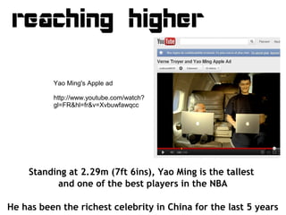 reaching higher

          Yao Ming's Apple ad

          http://www.youtube.com/watch?
          gl=FR&hl=fr&v=Xvbuwfawqc...