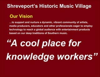 Shreveport’s Historic Music Village
Our Vision
“A cool place for
knowledge workers”
…to support and nurture a dynamic, vibrant community of artists,
media producers, educators and other professionals eager to employ
technology to reach a global audience with entertainment products
based on our deep traditions of Southern music.
 