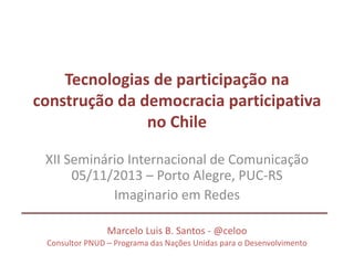 Tecnologias de participação na
construção da democracia participativa
no Chile
XII Seminário Internacional de Comunicação
05/11/2013 – Porto Alegre, PUC-RS
Imaginario em Redes
Marcelo Luis B. Santos - @celoo
Consultor PNUD – Programa das Nações Unidas para o Desenvolvimento
 