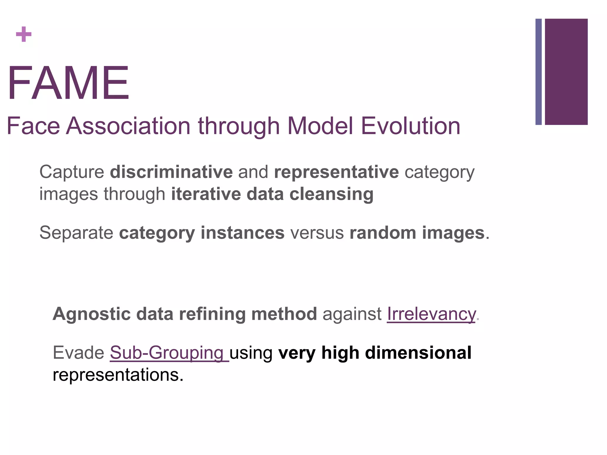 +
FAME
Face Association through Model Evolution
Capture discriminative and representative category
images through iterative data cleansing
Separate category instances versus random images.
Agnostic data refining method against Irrelevancy.
Evade Sub-Grouping using very high dimensional
representations.
 
