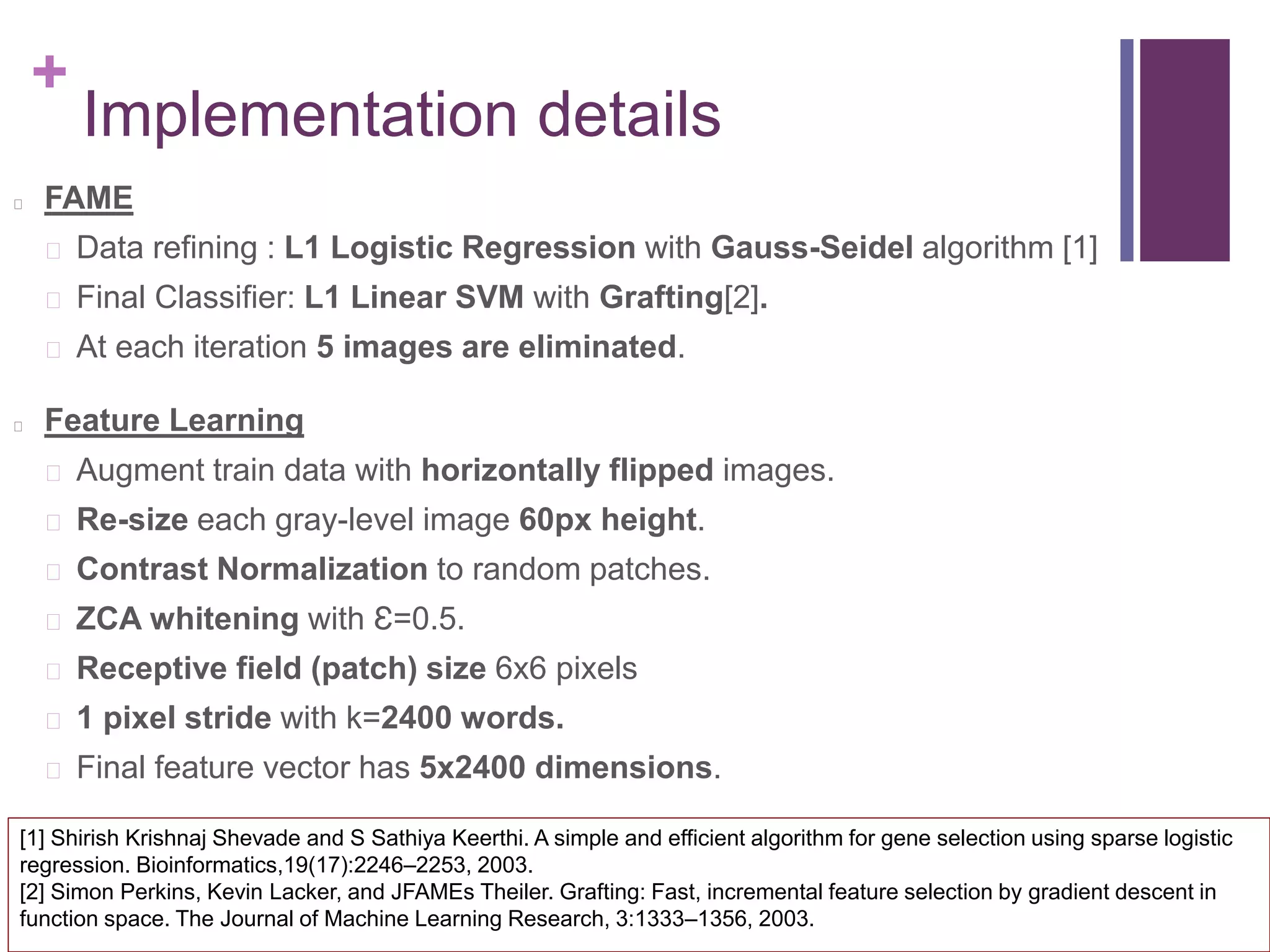 +
Implementation details
FAME
Data refining : L1 Logistic Regression with Gauss-Seidel algorithm [1]
Final Classifier: L1 Linear SVM with Grafting[2].
At each iteration 5 images are eliminated.
Feature Learning
Augment train data with horizontally flipped images.
Re-size each gray-level image 60px height.
Contrast Normalization to random patches.
ZCA whitening with Ɛ=0.5.
Receptive field (patch) size 6x6 pixels
1 pixel stride with k=2400 words.
Final feature vector has 5x2400 dimensions.
[1] Shirish Krishnaj Shevade and S Sathiya Keerthi. A simple and efficient algorithm for gene selection using sparse logistic
regression. Bioinformatics,19(17):2246–2253, 2003.
[2] Simon Perkins, Kevin Lacker, and JFAMEs Theiler. Grafting: Fast, incremental feature selection by gradient descent in
function space. The Journal of Machine Learning Research, 3:1333–1356, 2003.
 