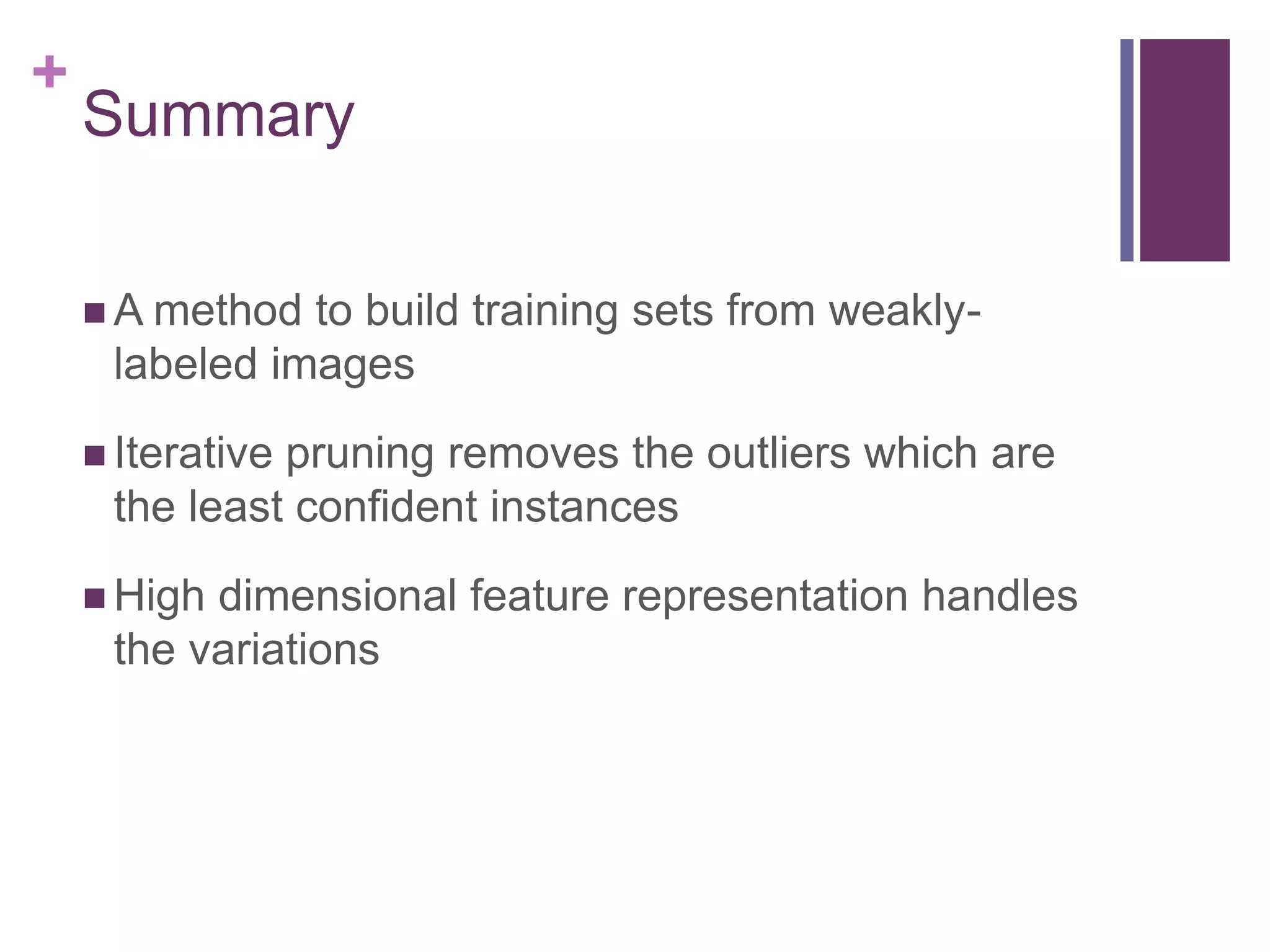 +
Summary
 A method to build training sets from weakly-
labeled images
 Iterative pruning removes the outliers which are
the least confident instances
 High dimensional feature representation handles
the variations
 