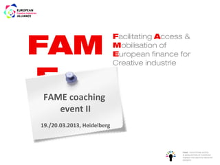 FAM
                             Facilitating Access &
                             Mobilisation of
                             European finance for
                             Creative industrie

EFAME coaching
    event II
19./20.03.2013, Heidelberg



                                               FAME - FACILITATING ACCESS
                                               & MOBILISATION OF EUROPEAN
                                               FINANCE FOR CREATIVE INDUSTRY
                                               GROWTH
 