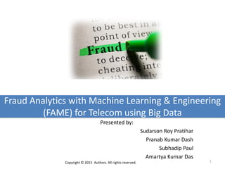 Fraud Analytics with Machine Learning & Engineering
(FAME) for Telecom using Big Data
Presented by:
Sudarson Roy Pratihar
Pranab Kumar Dash
Subhadip Paul
Amartya Kumar Das
1Copyright © 2015 Authors. All rights reserved.
 
