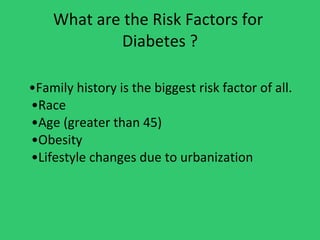 What are the Risk Factors for  Diabetes ? • Family history is the biggest risk factor of all. •Race •Age (greater than 45) •Obesity •Lifestyle changes due to urbanization 