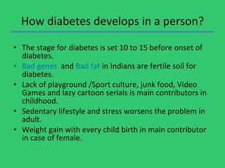 How diabetes develops in a person? The stage for diabetes is set 10 to 15 before onset of diabetes. Bad genes  and  Bad fat  in Indians are fertile soil for diabetes. Lack of playground /Sport culture, junk food, Video Games and lazy cartoon serials is main contributors in childhood. Sedentary lifestyle and stress worsens the problem in adult. Weight gain with every child birth in main contributor in case of female.  