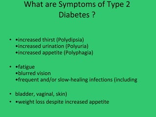 What are Symptoms of Type 2  Diabetes ?  • increased thirst (Polydipsia) •increased urination (Polyuria) •increased appetite (Polyphagia) • fatigue •blurred vision •frequent and/or slow-healing infections (including bladder, vaginal, skin)  • weight loss despite increased appetite 