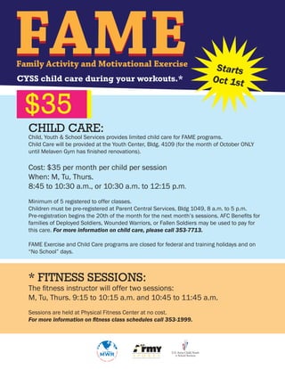 FAME
Family Activity and Motivational Exercise
CYSS child care during your workouts.*
                                                                            Starts
                                                                           Oct 1st


 $35
  CHILD CARE:
  Child, Youth & School Services provides limited child care for FAME programs.
  Child Care will be provided at the Youth Center, Bldg. 4109 (for the month of October ONLY
  until Melaven Gym has finished renovations).

  Cost: $35 per month per child per session
  When: M, Tu, Thurs.
  8:45 to 10:30 a.m., or 10:30 a.m. to 12:15 p.m.
  Minimum of 5 registered to offer classes.
  Children must be pre-registered at Parent Central Services, Bldg 1049, 8 a.m. to 5 p.m.
  Pre-registration begins the 20th of the month for the next month’s sessions. AFC Benefits for
  families of Deployed Soldiers, Wounded Warriors, or Fallen Soldiers may be used to pay for
  this care. For more information on child care, please call 353-7713.

  FAME Exercise and Child Care programs are closed for federal and training holidays and on
  “No School” days.



  * FITNESS SESSIONS:
  The fitness instructor will offer two sessions:
  M, Tu, Thurs. 9:15 to 10:15 a.m. and 10:45 to 11:45 a.m.
  Sessions are held at Physical Fitness Center at no cost.
  For more information on fitness class schedules call 353-1999.
 