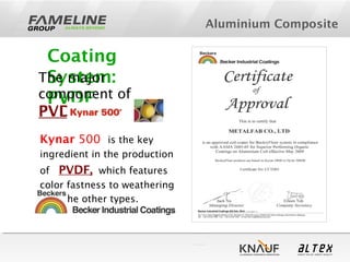 Aluminium Composite
Coating
System:
PVDF
The major
component of
PVDF is
Kynar 500 is the key
ingredient in the production
of PVDF, which features
color fastness to weathering
over the other types.
 