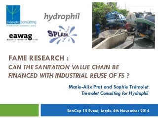 FAME RESEARCH :
CAN THE SANITATION VALUE CHAIN BE
FINANCED WITH INDUSTRIAL REUSE OF FS ?
1
Mari
Marie-Alix Prat and Sophie Trémolet
Tremolet Consulting for Hydrophil
SanCop 15 Event, Leeds, 4th November 2014
 