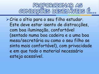 PROPORCIONAR AS
      CONDIÇÕES DESEJÁVEIS É...
Crie o sítio para o seu filho estudar.
 Este deve estar isento de distracções,
 com boa iluminação, confortável
 (sentado numa boa cadeira e a uma boa
 mesa/secretária ou como o seu filho se
 sinta mais confortável), com privacidade
 e em que todo o material necessário
 esteja acessível.
 