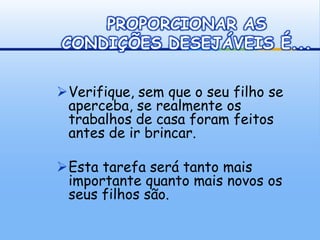 PROPORCIONAR AS
CONDIÇÕES DESEJÁVEIS É...

Verifique, sem que o seu filho se
 aperceba, se realmente os
 trabalhos de casa foram feitos
 antes de ir brincar.

Esta tarefa será tanto mais
 importante quanto mais novos os
 seus filhos são.
 