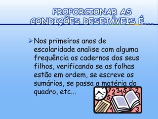 PROPORCIONAR AS
CONDIÇÕES DESEJÁVEIS É...

Nos primeiros anos de
 escolaridade analise com alguma
 frequência os cadernos dos seus
 filhos, verificando se as folhas
 estão em ordem, se escreve os
 sumários, se passa a matéria do
 quadro, etc...
 