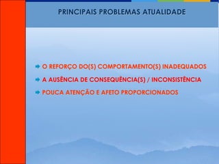 PRINCIPAIS PROBLEMAS ATUALIDADE




 O REFORÇO DO(S) COMPORTAMENTO(S) INADEQUADOS

 A AUSÊNCIA DE CONSEQUÊNCIA(S) / INCONSISTÊNCIA

 POUCA ATENÇÃO E AFETO PROPORCIONADOS
 