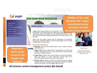 New Tools: Gaggle
All-inclusive content management system (fee based)
Middle of the road
between the “open”
mainstream social
networks and the
closed private systems.
Replicates
many social
network and
Google App
features
 